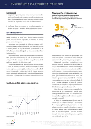 96 | EXPERIÊNCIA DA EMPRESA: CASE GOL
EMPRESA BRASILEIRA DE COMUNICAÇÃO PRODUÇÃO LTDA. | 04.405.242/0001-16 | CONCORRÊNCIA SECOM 001/2014
TV1 SÃO PAULO, Rua: João Ramalho, 1046 | 05008 002 | São Paulo - SP | Tel 11 3677 0800
TV1 BRASÍLIA, SHCGN – Setor de Habitações Coletivas Geminadas Norte CR Comércio Residencial
Quadra 702/703, Bloco A, número 13, salão 101, Brasília | Tel 61 3424 3500
7Min
3Min
Novo Site
Site Anterior
redução de
61%
Evolução dos acessos ao portal
JAN
JUL
AGO
SET
OUT
NOV
DEZ
FEV
MAR
ABR
MAI
JUN
2.500
7.500
5.000
Navegação mais objetiva
Fonte: comScore
Pagamento
●● A página de pagamento, como mencionado, passou a receber
também o formulário de cadastro do endereço do compra-
dor – afinal, esta informação tem mais relação com os dados
bancários/de pagamento do que com os dados de acesso;
●● Em função desse crescimento do formulário, a página foi
revista, de forma a agilizar o preenchimento dos dados.
Resultados obtidos
Desde dezembro de 2013, época do lançamento do novo
portal, todos os índices esperados de melhoria de desem-
penho foram alcançados.
A começar pela quantidade de visitas: ao comparar o de-
sempenho dos sete primeiros meses de 2014 (160 milhões) com
o mesmo período de 2013 (86 milhões), o crescimento foi de
86%. Tal aumento também pode ser observado no ComScore
(gráfico abaixo).
O faturamento de vendas da companhia pelo portal tam-
bém apresentou crescimento de 22% na comparação dos
dois períodos (os números absolutos não podem ser divul-
gados por questões de sigilo comercial).
Além disso, a navegação provou-se mais ágil e otimizada.
A título de exemplo, durante o processo de compra, o tempo
médio de permanência em páginas críticas foi reduzido radical-
mente. Um exemplo é a página de seleção de voo, que apresenta
grande quantidade de informações e cuja compreensão é funda-
mental para a concretização da compra: se antes apresentava um
tempo médio de 8,61 minutos de permanência, com
o site novo, passou a consumir um tempo médio de
permanência de 4,81 minutos, (redução de 44%).
Ainda mais expressiva é a redução do tempo
médio na página de pagamento que, além de ser crí-
tica por envolver transações comerciais e integração
com sistemas bancários e de cartões de créditos,
também passou a comportar todo o cadastro de en-
dereço, que antes fazia parte da tela de cadastro. Esta
etapa, que anteriormente consumia, em média, 7,87
minutos, agora apresenta uma média de permanên-
cia na página de apenas 3,03 minutos (redução de
61%). O tempo dispendido na página de cadastro/
identificação do comprador e passageiros também
foi reduzido em aproximadamente 40%.
Além disso, em todos os meses comparados (ja-
neiro a julho de 2013 versus janeiro a julho de 2014),
o novo portal apresentou uma taxa de conversão su-
perior, conforme gráfico ao lado (números ocultados
por sigilo comercial).
O índice de evasões ao longo do processo de
compra, que foi a métrica principal a ser observa-
da ao longo do planejamento, comprova a asserti-
vidade do projeto: segundo o Omniture, em 2013,
62,5% das pessoas que acessavam a página de es-
colha de voo não chegavam à tela final, de com-
provação da compra. Após o lançamento do portal,
esta média caiu para 40%.
Redução do tempo de permanência na página
de pagamento conferiu maior objetividade e
assertividade para a navegação dos consumidores
 