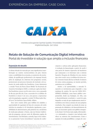 EMPRESA BRASILEIRA DE COMUNICAÇÃO PRODUÇÃO LTDA. | 04.405.242/0001-16 | CONCORRÊNCIA SECOM 001/2014
TV1 SÃO PAULO, Rua: João Ramalho, 1046 | 05008 002 | São Paulo - SP | Tel 11 3677 0800
TV1 BRASÍLIA, SHCGN – Setor de Habitações Coletivas Geminadas Norte CR Comércio Residencial
Quadra 702/703, Bloco A, número 13, salão 101, Brasília | Tel 61 3424 3500
| 99EXPERIÊNCIA DA EMPRESA: CASE CAIXA | 99
Exposição do desafio
A última década foi marcada por uma significativa trans-
formação no cenário socioeconômico do país. Fatores
como a estabilidade da economia, os aumentos da escola-
ridade, da qualificação profissional e do emprego formal,
além da ampliação da cobertura dos programas sociais,
promoveram um processo intensivo de inclusão e de au-
mento da renda média dos brasileiros. Como demonstra
o estudo “Vozes da Nova Classe Média” da Secretaria de
Assuntos Estratégicos (SAE), a renda per capita das famí-
lias brasileiras cresceu 32,6% entre 2001 e 2011, passando
de R$ 591 para R$ 783. Com a ascensão de 27 milhões de
brasileiros à classe C em 2011, esta passou a representar
54% da população, segundo o estudo “O Observador Bra-
sil 2012”, do Instituto Ipsos Public Affairs.
Esse novo cenário abriu para milhões de cidadãos a
oportunidade de aquisição de bens de consumo até então
restritos às camadas A e B. Introduziu, igualmente, a pos-
sibilidade de administrarem, pela primeira vez, excedentes
de renda para planejar o futuro, seja nas formas tradicio-
nais de poupança, seja por meio de diferentes opções de
investimentos. Um limitador, contudo, logo se fez eviden-
te: os potenciais “novos investidores” careciam de conhe-
Relato de Solução de Comunicação Digital Informativa
Portal do Investidor é solução que amplia a inclusão financeira
cimento e cultura sobre aplicações financeiras.
A evolução da bancarização a partir de 2008 é
uma prova do número expressivo de brasileiros
que começaram a se relacionar com o sistema
bancário. Pesquisa da Febraban de 2013 mostra
que, entre 2008 e 2012, 15 milhões de novas con-
tas-correntes foram abertas no Brasil. O número
de novas contas poupança, no mesmo período,
aumentou em 12 milhões.
Atento a tal oportunidade, o mercado fi-
nanceiro se movimentou para responder a essa
mudança de cenário. No caso da CAIXA ECO-
NÔMICA FEDERAL, como banco público com-
prometido, desde sua fundação, em 1861, com
o desenvolvimento econômico e social do país,
impunha-se mais do que simplesmente atrair in-
vestidores com vistas ao alcance de seus próprios
resultados. Para cumprir sua missão de atuar na
promoção da cidadania e do desenvolvimento do
país, era necessário apoiar esse público emergen-
te da classe C de forma mais ampla, informando-
-o e orientando-o, visando à sua inclusão mais
eficaz no universo dos investimentos. Como o
aumento de renda possibilitou a compra de com-
www11.caixa.gov.br/portal/public/investidor/investidor
implementação: Jul | 2012
 