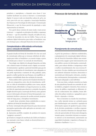 EMPRESA BRASILEIRA DE COMUNICAÇÃO PRODUÇÃO LTDA. | 04.405.242/0001-16 | CONCORRÊNCIA SECOM 001/2014
TV1 SÃO PAULO, Rua: João Ramalho, 1046 | 05008 002 | São Paulo - SP | Tel 11 3677 0800
TV1 BRASÍLIA, SHCGN – Setor de Habitações Coletivas Geminadas Norte CR Comércio Residencial
Quadra 702/703, Bloco A, número 13, salão 101, Brasília | Tel 61 3424 3500
100 | EXPERIÊNCIA DA EMPRESA: CASE CAIXA
putadores e smartphones, a chamada nova classe C teve
também facilitado seu acesso à internet e à comunicação
digital. O acesso à rede em domicílios saltou de 40%, em
2007, para 67% em 2011, segundo a Associação Brasileira
das Empresas de Tecnologia da Informação e Comunicação
(Brasscom), o que fez dessa parcela da população a mais
representativa na internet.
Foi a partir desse contexto de maior renda e mais acesso
à internet — e seguindo os princípios de solidez e segurança
do banco — que foi concebido e lançado, em julho de 2012,
o Portal do Investidor do site da CAIXA. Trata-se de um
ambiente digital informativo para todos os brasileiros, mas
com destaque para a educação financeira da nova classe C.
Complexidade e dificuldade enfrentada
para a solução do desafio
O grande desafio do Portal do Investidor foi criar um canal
de comunicação online que se tornasse referência de infor-
mação para todos os brasileiros e, ao mesmo tempo, a porta
de entrada para a classe C no mercado de investimento.
Para atingir esse objetivo de educação financeira, em linha
com a diretriz maior de inclusão social e digital, era necessá-
rio instrumentar e apoderar o potencial investidor para que ele
analisasse as alternativas de investimento mais adequadas ao
seu perfil, expectativas e momento de vida, podendo, assim,
garantir a melhor gestão das suas finanças, com equilíbrio, se-
gurança e rentabilidade diante das oscilações do mercado.
Numa análise sobre o processo de tomada de decisão, ba-
seada em comparativos entre sites de investimento, verifi-
cou-se a falta de intimidade do público com o tema, seja por
desinformação, dificuldades ao longo do processo ou, ainda,
por falta de capacitação para absorver o conteúdo. Isso gerou
insights decisivos para a construção do Portal, como: garantir
acesso à informação relevante de forma hierarquizada e cus-
tomizável; facilitar o processo de escolha racional; propiciar
visão de longo prazo; e disciplinar investimento.
A partir desse raciocínio, foram estabelecidos os macro-
-objetivos do Portal do Investidor da CAIXA:
1. Prestar orientação/educação financeira para desconstruir
percepções equivocadas sobre aplicações no mercado e esti-
mular investimentos;
2. Apresentar portfólio completo de produtos de maneira
“amigável e acessível”;
3. Fortalecer a imagem de excelência da CAIXA em Fundos e
sua reputação como banco voltado ao desenvolvimento so-
cioeconômico do país.
Planejamento de comunicação
A partir das premissas e objetivos estabelecidos,
o planejamento de comunicação digital informa-
tiva do Portal do Investidor definiu uma estraté-
gia para atrair, engajar e gerar relacionamento com
esse público carente de informações contextuali-
zadas, para reduzir dúvidas e inseguranças sobre
o melhor encaminhamento dos seus recursos fi-
nanceiros. Ou seja, cidadãos que necessitavam de
um ambiente altamente inclusivo, democrático e
sustentado por informações relevantes, atualiza-
das continuamente, hierarquizadas e contextuali-
zadas para adequação a cada indivíduo.
Com essa visão, a solução consistiu na criação
de uma plataforma baseada em conteúdo de cará-
ter didático, amigável e interativo. Para orientar o
acesso do público, respeitando os diferentes ní-
veis de conhecimento dos cidadãos, foram defi-
nidos dois pilares temáticos e agregadores para o
Portal: o Aprenda e o Invista.
Para os iniciantes no mundo dos investimen-
tos, o pilar Aprenda tornou-se o primeiro passo
para familiarização com conceitos e aquisição de
informações capazes de apoderá-los para a toma-
da de decisões ponderadas e escolhas responsá-
veis. Os conceitos relevantes de educação finan-
ceira são apresentados de forma mais abrangente,
visando apoiar o investidor iniciante no momen-
to anterior ao do investimento, aumentando sua
capacidade de planejar e organizar as finanças in-
dividuais e familiares (Figura 1).
Muita informação
é desinformação
Falta
capacitação
ﬁnanceira
Falta de
educação
ﬁnanceira
Acesso à
informação
Processo
de escolha
Visão de
longo prazo
Disciplina de
investimento
Processo de tomada de decisão
 