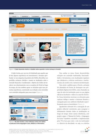 EMPRESA BRASILEIRA DE COMUNICAÇÃO PRODUÇÃO LTDA. | 04.405.242/0001-16 | CONCORRÊNCIA SECOM 001/2014
TV1 SÃO PAULO, Rua: João Ramalho, 1046 | 05008 002 | São Paulo - SP | Tel 11 3677 0800
TV1 BRASÍLIA, SHCGN – Setor de Habitações Coletivas Geminadas Norte CR Comércio Residencial
Quadra 702/703, Bloco A, número 13, salão 101, Brasília | Tel 61 3424 3500
| 101Case Caixa
O pilar Invista, por sua vez, foi idealizado para aqueles que
já têm alguma experiência em investimento e desejam apro-
fundar-se nas categorias de produtos da CAIXA, diversificar seu
portfólio, esclarecer dúvidas e manter-se atualizados sobre o
mercado financeiro. Considerando o objetivo da CAIXA de for-
talecer seu relacionamento com os usuários do Portal ao longo
do tempo, ele visa também apoiar os iniciantes após suas pri-
meiras experiências, sustentando sua evolução como investidor
com conteúdos adequados para essas etapas (Figura 2).
Para ambas as áreas, foram desenvolvidas
soluções em conteúdo multimídia, funcionali-
dades e ferramentas, com atualizações regulares
que obedecem a critérios noticiosos e institu-
cionais, de acordo com a natureza da informação.
Para atrair o público para o Portal, a ativação
foi planejada em forma de destaques nas pro-
priedades digitais da CAIXA, como chamadas na
capa do sítio da instituição, posts na sua página
oficial no Facebook e vídeos no canal do YouTu-
be. Essas iniciativas mostram-se relevantes para
capturar tráfego e manter o interesse durante a
navegação para esse ambiente idealizado especi-
ficamente para os investidores (Figura 3).
Igualmente relevante foi a concepção de um
projeto editorial consistente, para assegurar o
alinhamento durante todas as atualizações ao
longo do tempo. Entre outras referências, este
projeto segue o “Manual de Estilo e Linguagem
da Caixa” (também concebido e implementado
pela TV1.Com para todo o site da instituição)
e a diretriz da alteridade: ou seja, os critérios
Figura 1: O pilar Aprenda orienta o cidadão sobre quando e como começar a investir
Figura 2: No pilar Invista, a área noticiosa conta com vídeos
e podcasts numa linguagem clara, didática e informativa
 
