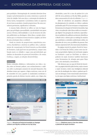 EMPRESA BRASILEIRA DE COMUNICAÇÃO PRODUÇÃO LTDA. | 04.405.242/0001-16 | CONCORRÊNCIA SECOM 001/2014
TV1 SÃO PAULO, Rua: João Ramalho, 1046 | 05008 002 | São Paulo - SP | Tel 11 3677 0800
TV1 BRASÍLIA, SHCGN – Setor de Habitações Coletivas Geminadas Norte CR Comércio Residencial
Quadra 702/703, Bloco A, número 13, salão 101, Brasília | Tel 61 3424 3500
102 | EXPERIÊNCIA DA EMPRESA: CASE CAIXA
para produção e hierarquização de conteúdo deveriam levar
sempre e prioritariamente em conta o interesse e o ponto de
vista do cidadão. Sob essa ótica, a orientação foi abordar de
forma isenta, transparente e jornalística todos os aspectos
de um tema ou produto, visando proporcionar-lhe uma con-
sultoria pertinente, significativa e relevante.
A mesma linha editorial se reflete no tom da lingua-
gem, que privilegia a pessoalidade, a proximidade com quem
acessa o Portal, a informalidade e o uso de recursos da reda-
ção publicitária na abordagem. Além disso, o projeto deter-
minou que se evitassem termos técnicos e jargões, em favor
de uma orientação clara e confiável.
Ainda no intuito de proporcionar experiências aces-
síveis, elucidativas e atrativas ao público-alvo, o planeja-
mento de comunicação do Portal investiu na diversidade
de formatos. Cada qual tem sua pertinência, cumpre uma
função junto ao cidadão e segue uma periodicidade que
obedece às demandas do potencial investidor e do varejo.
Conheça, a seguir, as soluções desenvolvidas:
Acontece
Reúne conteúdos didáticos e informativos em vídeo e áu-
dio, estes no formato podcast, com esclarecimentos e análi-
ses sobre os principais assuntos do mercado financeiro. Ora
abordam temas que seguem a lógica noticiosa, como em 28
de novembro de 2012, quando os assalariados receberam a
primeira parcela do décimo-terceiro salário, ora a lógica das
efemérides, como foi o caso do podcast de 13 de
abril de 2012, próximo ao Dia das Mães, quando a
data comemorativa foi alvo de reflexões (Figura 4).
Além de atenderem aos propósitos editorais
do planejamento de conteúdo, os vídeos e podcasts
produzidos pela TV1.Com tornaram-se importantes
ferramentas de ativação do Portal do Investidor, haja
vista o reconhecido valor dessa mídia na comunica-
ção digital. Uma pesquisa da comScore, especializa-
daemmediçõesdeaudiêncianainternet,identificou
o Brasil como o sétimo país no ranking de usuários
que assistiram a conteúdos audiovisuais online, em
dezembro de 2012, com 43 milhões de pessoas. Esse
número representa 82% dos internautas brasileiros.
Na página inicial do próprio Portal do Inves-
tidor e do Portal da CAIXA, assim como nas de-
mais propriedades digitais da instituição (página
no Facebook e canal no YouTube), os vídeos e
podcasts da seção Acontece também funcionam
como ferramentas de ativação para gerar fluxo
para o site destinado a investidores.
Vale destacar que, na capa do Portal do Investi-
dor e na página inicial do pilar Invista,onde se insere
a seção Acontece, existe uma inteligência editorial
por trás da atualização dos vídeos e podcasts que fi-
cam em destaque. Como mencionado anteriormen-
te, ela segue uma lógica noticiosa e institucional.
Figura 4: Didatismo marca o tom dos vídeos
e podcasts da seção Acontece
Figura 3: Ativação do Portal do Investidor na fanpage
contava com 693.817 curtidas em 02/09/2014
 