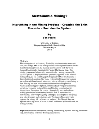 Sustainable Mining?
Intervening in the Mining Process – Creating the Shift
Towards a Sustainable System
By
Ben Farrell
University of Oregon
Oregon Leadership In Sustainability
Terminal Report
2013
Abstract:
The mining process is extremely demanding on resources such as water,
land, and energy. Due to the ecological and social degradation that results
from the mining process, the industry fails to comply with the “Four
System Conditions for Sustainability” as per The Natural Step. The
mining process needs innovative approaches for creating a sustainable
cyclical system. Applying a holistic systematic approach to the mineral
mining life cycle can identify gaps between current best practices and a
desired vision of sustainability. Using systems thinking can increase and
strengthen collaboration and interconnectedness, ultimately contributing to
new thinking and new solutions to current unsustainable practices.
Analysis of mining project phases, in terms of achieving environmental,
social, and economic sustainability, can highlight opportunities for
improvement throughout the system. Strategically intervening in the
mining process can result in many benefits such as an increase in
transparency, improving budgeting for the post-closure phase, mitigating
acid mine drainage, and reducing waste. The intent of this report is to
evaluate the mining life cycle process and apply The Natural Step and
Systems Thinking model in effort to create sustainable practices within the
mining industry.
Keywords: resource development, mining, sustainability, systems thinking, the natural
step, transparency, acid mine drainage, reclamation.
1
 