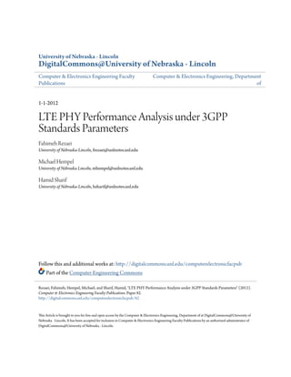 University of Nebraska - Lincoln
DigitalCommons@University of Nebraska - Lincoln
Computer & Electronics Engineering Faculty
Publications
Computer & Electronics Engineering, Department
of
1-1-2012
LTE PHY Performance Analysis under 3GPP
Standards Parameters
Fahimeh Rezaei
University of Nebraska-Lincoln, frezaei@unlnotes.unl.edu
Michael Hempel
University of Nebraska Lincoln, mhempel@unlnotes.unl.edu
Hamid Sharif
University of Nebraska-Lincoln, hsharif@unlnotes.unl.edu
Follow this and additional works at: http://digitalcommons.unl.edu/computerelectronicfacpub
Part of the Computer Engineering Commons
This Article is brought to you for free and open access by the Computer & Electronics Engineering, Department of at DigitalCommons@University of
Nebraska - Lincoln. It has been accepted for inclusion in Computer & Electronics Engineering Faculty Publications by an authorized administrator of
DigitalCommons@University of Nebraska - Lincoln.
Rezaei, Fahimeh; Hempel, Michael; and Sharif, Hamid, "LTE PHY Performance Analysis under 3GPP Standards Parameters" (2012).
Computer & Electronics Engineering Faculty Publications. Paper 82.
http://digitalcommons.unl.edu/computerelectronicfacpub/82
 