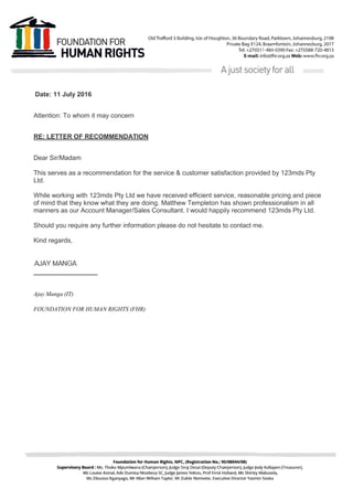 Date: 11 July 2016
Attention: To whom it may concern
RE: LETTER OF RECOMMENDATION
Dear Sir/Madam
This serves as a recommendation for the service & customer satisfaction provided by 123mds Pty
Ltd.
While working with 123mds Pty Ltd we have received efficient service, reasonable pricing and piece
of mind that they know what they are doing. Matthew Templeton has shown professionalism in all
manners as our Account Manager/Sales Consultant. I would happily recommend 123mds Pty Ltd.
Should you require any further information please do not hesitate to contact me.
Kind regards,
Ajay Manga (IT)
FOUNDATION FOR HUMAN RIGHTS (FHR)
 
