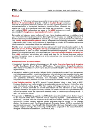 PAUL LIM mobile: +65 9669 3960 email: plim12ct@gmail.com
Page 1 of 5
PROFILE
Garnered a well balanced career portfolio; with more than a decade’s experience in established end-
user Financial Institutions (Great Eastern & Banking Computer Services) and leading multinational IT
Solutions/Services providers (IBM & NCR) respectively; The career spectrum provided natural leverage
over Vendor and Project Management from an enterprise solution delivery perspective. Excellent
oral/written English/Chinese communication skills; Good grasp of complex RFP processes and abstute
client management approvals and business justification skills.
The IBM tenure provided the ecosystems to keep abreast with rapid technological evolutions in the
SMAC era (Social, Mobility, Analytics & Cloud); Oversight adoption of various aspects of SMAC in
solicited proposals to client’s business disruptors or transformational projects. The work with Great
Eastern complimented 2 decades of immersion with the Financial Solutions/Services Industry (FSI);
The LOMA certification gained along with actual work done for the General Insurance business
provided the requisite hands on experience to lend credence to a more comprehensive and inclusive
FSI career roadmap.
Noteworthy Career Accomplishments:
 Successfully drove the adoption of industry proven Qlik as the Enterprise Reporting & Analytical
Tool for Great Eastern Group’s Business & IT functions. Provided Solution Design for the adoption
of the first ever Cloud-based Human Capital Solution (CareerBuilder) for GE’s Online Recruitment
implementation;
 Successfully applied domain acquired Solution Design principles and complex Project Management
methodologies across IBM’s varied internal solutions offering in delivering proposed enterprise-level
solutions to cross industry clients; namely the Banking & Financial, Telecommunications, Healthcare
and Electronics Industries. Designed and Architected IBM’s diverse solution/services
component/competency platforms into viable business-technical implementations for solicited clients.
 Chief Solution Architect for NCR’s largest Payment Solutions’ client in Asia Pacific in 2002.
Designed, Solutioned and Implemented an unprecedented cross-country Payment System for a large
major international banking group. The then imaging technology components were new and a
challenge to network bandwidth and security transmission with strict adherence to local country’s
regulatory framework and legal constraints (Evidence Act). The solution has since gained widespread
adoption across the region and continues to serve the needs of the banking community till now (15
years into production usage).
 Responsible for BCSIS being appointed by IBM to be the sole ASEAN’s Doscheck System Support
for the regional central banks’ interbank cheque processing systems. Conducted feasibility of
downsizing Doscheck from IBM mainframe to AS/400 and RS6000 platforms, culminated in the
adoption of a ground breaking alternate solution embracing Cheque Imaging on the Windows
platform (hardware agnostic). The Cheque Imaging & Truncation System (CITS) is currently in full
operations across Asean, Hong Kong & India. It kickstarted a wide range of complementary imaging
solution adoptions amongst the participating member banks (especially in the areas of electronic
storage & online retrievals aka Filenet, Documentum, etc).
Established IT Professional with extensive solution implementation track records in
Business-IT transformational projects. Adept in Solution Design harnessing
relevant IT components (hardware, software and services) to produce practical and
feasible alternatives or new system solutions for ongoing business operations and
its effective longer term sustainable production usage and management. Familiar
with traditional SDLC methodology and aware of the AGILE approach commonly
associated with disruptive new business transformation projects.
 