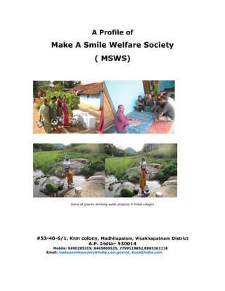 A Profile of
Make A Smile Welfare Society
( MSWS)
Some of gravity drinking water projects in tribal villages
#53-40-6/1, Krm colony, Madhilapalam, Visakhapatnam District
A.P. India– 530014
Mobile: 9490285319, 8465869525, 7799118852,8885363218
Email: makeasmilesociety@india.com,govind_kuna@india.com
 