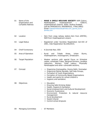 01 Name of the
Organization and
Complete Address
: MAKE A SMILE WELFARE SOCIETY KRM Colony,
Madhilapalam, Visakhapatnam – 530014,
Visakhapatnam District, State: Andhra Pradesh
Cell No.9490285319, 8465869525, 7799118852
Email:makeasmilesociety@india.com, govind_kuna
@india.com
02 Location : 5km from vizag railway station.3km from APSTRC,
9KM from Visakhapatnam airport.
03 Legal Status : Registered under Societies Registration Act-XXI of
2001, Vide Registration No.646/2015.
04 Chief Functionary : K.Govinda Rao, CEO
05 Area of Operation : Rural and Tribals Areas, Urban Slums,
Visakhapatnam, Vizianagaram, Srikakulam.
06 Target Population : Weaker sections with special Focus on Schedule
castes, scheduled Tribes, Marginal Farmers, Landless
Labourers, Women; Child Labour, Physically
Handicapped and other vulnerable sections,
07 Concept :  Organizing Gramasabha, Grama Nidhi, Sramadan
 Organizing Mahila Mandals, Self Help Groups,
 Formation of Youth Organizations
 Formation of Community Based Organizations
 Health and sports for school children’s
 Hygienic and sanitation
08 Objectives :  Education
 Ensuring Safe Drinking Water
 Health, Hygiene & Sanitation
 Social empowerment and Cultural Development
 Economic Sustenance
 Environment Protection & natural resource
management
 Rural development
 Swatch bharat
 Control school dropouts
09 Managing Committee : 07 Members
 