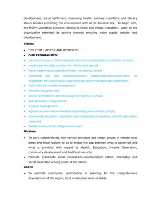 development, social upliftment, improving health, sanitary conditions and literacy
status besides protecting the environment with all its Bio-diversity. To begin with,
the MSWS undertook activities relating to Khadi and Village Industries. Later on the
organization extended its activity towards ensuring water supply besides land
development.
Vision:
• “HELP THE HAPLESS AND DEPRIVED”.
• OUR PROGRAMMES:
• Education(dropout childrens&adult education,swatchabidhya toilets for schools)
• Healthcare(Hiv aids, nutrition for infants and young)
• Water hygenine,sanitation(rainwater harvesting, bores)
• Livelihood and food security(economic support,agriculture,cultivation on
vegetables and commercial crops,horticulture,animalhusbundary,plantation)
• Girld child and women employment
• Empowering grassroots
• Action for children’s and encourage for sports in schools
• Special support programmes
• Disaster management
• Agriculture and environment(bio-technology,environment,eclogy)
• Community education: education and mobilization,rti,working with PRI,and action
research)
• Swatch bharat/smart village/smart ward
Mission:
• To work collaboratively with service providers and target groups in remote rural
areas and tribal regions so as to bridge the gap between what is conceived and
what is provided with regard to Health, Education, Income Generation,
community development and livelihood security.
• Promote grassroots social innovations,volunteerisiem action, citizenship and
social leadership among youth of the nation
Goals:
• To promote community participation in planning for the comprehensive
development of the region, be it rural/urban slum or tribal.
 