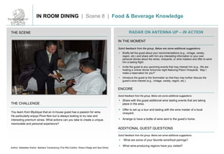 THE SCENE
THE CHALLENGE
RADAR ON ANTENNA UP – IN ACTION
IN THE MOMENT
ENCORE
ADDITIONAL GUEST QUESTIONS
Solicit feedback from the group. Below are some additional suggestions:
Solicit feedback from the group. Below are some additional suggestions:
Solicit feedback from the group. Below are some additional suggestions:
You learn from Mystique that an in-house guest has a passion for wine.
He particularly enjoys Pinot Noir but is always looking to try new and
interesting premium wines. What actions can you take to create a unique,
memorable and personal experience?
 Briefly tell the guest about your recommendations (e.g., vintage, variety,
region, etc.) and share with him any interesting information or your own
personal stories about the wines, vineyards, or wine masters and offer to send
him a tasting flight.
 Invite the guest to any upcoming events that may interest him (e.g., We are
hosting a vintner dinner tomorrow night featuring Pisoni Vineyards. May I
make a reservation for you?”
 Introduce the guest to the Sommelier so that they may further discuss the
guest’s wine interest (e.g., vintage, variety, region, etc.)
 Share with the guest additional wine tasting events that are taking
place in the area.
 Offer to set up a tour and tasting with the wine master of a local
vineyard.
 Arrange to have a bottle of wine sent to the guest’s home.
 What are some of your favorite wine/food pairings?
 What wine-producing regions have you visited?
Author: Sebastian Kishor, Barbara Tompodung (The Ritz-Carlton, Sharq Village and Spa Doha)
IN ROOM DINING | Scene 8 | Food & Beverage Knowledge
 