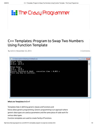 3/6/2016 C++ Templates: Program to Swap Two Numbers Using Function Template ­ The Crazy Programmer
http://www.thecrazyprogrammer.com/2013/11/c­templates­program­to­swap­two­numbers.html 1/4
By Admin | November 22, 2013 3 Comments
C++ Templates: Program to Swap Two Numbers
Using Function Template
What are Templates in C++?
Templates help in de ning generic classes and functions and
hence allow generic programming. Generic programming is an approach where
generic data types are used as parameters and the same piece of code work for
various data types.
Function templates are used to create family of functions
 