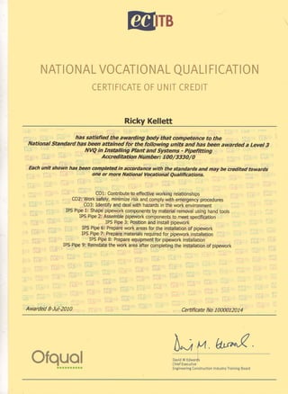 bTB
NATIONAL VOCATIONAL QUALI FICATION
CERTIFICATE OF UNIT CREDIT
Ricky Kellett
has satisfied the awarding body that competence to the
National Standard has been attained for the following units and has been awarded a Level 3
NVQ in Installing Plant and Systems - Pipefitting
Accreditation Number: 100/3330/0
Each unit shown has been completed in accordance with the standards and may be credited towards
one or more National Vocational Qualifications.
COl: Contribute to effective working relationships
C02: Work safely, minimize risk and comply with emergency procedures
C03: Identify and deal with hazards in the work environment
IPS Pipe 1: Shape pipework components by material removal using hand tools
IPS Pipe 2: Assemble pipework components to meet specification
IPS Pipe 3: Position and install pipework
IPS Pipe 6: Prepare work areas for the installation of pipework
IPS Pipe 7: Prepare materials required for pipework installation
IPS Pipe 8: Prepare equipment for pipework installation
IPS Pipe 9: Reinstate the work area after completing the installation of pipework
/

Awarded 8-Jul-2010
Ofqual••••••••••
Certificate No 1000012014
6~,Vl. ~.ou 00 0 00 oouuuou ououu 0 ouu 0 UUUU 0 ou 0 ouu 0 ou
David M Edwards
Chief Executive'
Engineering Construction Industry Training Board
 