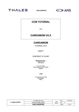 UNCLASSIFIED
CARDAMOM
61 486 532 AA
CTD
300-2
Date 02/02/2004
E295-06-00012TRL Rev 01
UNCLASSIFIED Page 1 of 192
CCM TUTORIAL
For
CARDAMOM VX.X
CARDAMOM
TUTORIAL VX.0
DRAFT
CONTRACT N° 02-067
Prepared by :
THALES
45, rue de Villiers
92526 Neuilly-Sur-Seine CEDEX
France
AMS
Via Tiburtina, Km 12.400
00131 ROMA
ITALY
 