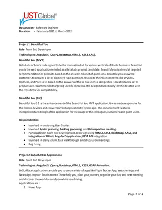 Page 2 of 4
Designation- SoftwareEngineer
Duration - February-2011toMarch-2012
Project 1: Beautiful You
Role:Front End Developer
Technologies:AngularJS,jQuery,Bootstrap,HTML5, CSS3, SASS.
Beautiful You (MVP)
Beta Labs of bootsis designedtobe the innovationlabforvariousverticalsof BootsBusiness.Beautiful
youis the webapplicationselectedasa BetaLabs projectcandidate.Beautifulyouisaimedattargeted
recommendationof productsbasedonthe answerstoa setof questions.Beautiful youallow the
customerstoanswera setof objective type questionsrelatedtotheirskinconcernslike Dryness,
Redness,andPoresetc.Basedonthe answersof these questionsaskinprofile iscreatedandasetof
productsare recommended targetingspecificconcerns.Itisdesignedspecificallyforthe desktopwith
the cross browsercompatibility.
Beautiful You (0.2)
Beautiful You0.2 isthe enhancementof the Beautiful YouMVPapplication.Itwasmade responsive for
the mobile devices andconvertcurrentapplicationtohybridapp.The enhancementfeatures
incorporatedare designof the applicationforthe usage of the colleagues,customersandguestusers.
Responsibilities:
 Involved in analyzing User Stories.
 Involved Sprint planning, backlog grooming and Retrospective meeting.
 Participatedin Frontenddevelopment,UIdesignusing HTML5,CSS3, Bootstrap, SASS, and
integrationof UI into AngularJS application,REST API integration.
 Involved in daily scrum, task walkthrough and discussion meetings.
 Bug fixing.
Project 2: JAGUAR Car Applications
Role:Front End Developer
Technologies:AngularJS,jQuery, Bootstrap,HTML5, CSS3, GSAP Animation.
JAGUAR car applications enableyoutouse a varietyof appslike Filght TrackerApp,WeatherAppand
NewsApponyour Touch-screenThese helpyou,planyourjourney,organizeyourdayandnextmeeting
and discoverthe worldaroundyou while youdriving.
Applicationsare :
1. NewsApp
 