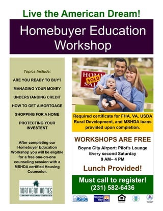 WORKSHOPS ARE FREE
Boyne City Airport: Pilot’s Lounge
Every second Saturday
9 AM– 4 PM
Lunch Provided!
Homebuyer Education
Workshop
Must call to register!
(231) 582-6436
Live the American Dream!
Topics Include:
ARE YOU READY TO BUY?
MANAGING YOUR MONEY
UNDERSTANDING CREDIT
HOW TO GET A MORTGAGE
SHOPPING FOR A HOME
PROTECTING YOUR
INVESTENT
After completing our
Homebuyer Education
Workshop you will be eligible
for a free one-on-one
counseling session with a
MSHDA certified Housing
Counselor.
Required certificate for FHA, VA, USDA
Rural Development, and MSHDA loans
provided upon completion.
 