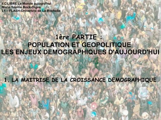 EC LIBRE Le Monde aujourd'hui Marie Sophie Bock-Digne L1 – FLASH-Université de La Rochelle 1ère PARTIE :  POPULATION ET GEOPOLITIQUE  LES ENJEUX DEMOGRAPHIQUES D'AUJOURD'HUI 1. LA MAITRISE DE LA CROISSANCE DEMOGRAPHIQUE 