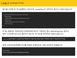 { ES6 }2. prototype of class
returnfunction(Constructor,protoProps,staticProps){
if(protoProps)
defineProperties(Constructor.prototype,protoProps);
if(staticProps)
defineProperties(Constructor,staticProps);
returnConstructor;
};
함수를 선언한 후 즉시실행하고 있으므로 _createClass가 가리키는 함수는 다음과 같습니다.
_createClass(생성자함수,프로토타입객체에추가될자원,생성자함수객체에직접추가될정적인자원)
이 때, 전달되는 파라미터의 존재여부에 따라서 기동하는 함수 defineProperties 함수는
외부 스코프에 있으므로 클로져가 됩니다. 위 코드를 정리하면 다음과 같습니다.
if(protoProps)
defineProperties(Constructor.prototype,protoProps);
현재, 프로토타입객체에 추가될 자원만 존재하므로, 다음 조건만이 만족됩니다.
 