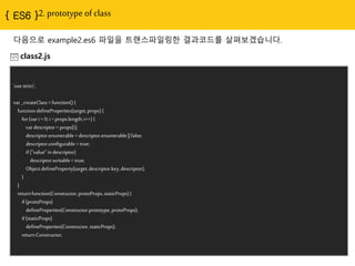 { ES6 }2. prototype of class
다음으로 example2.es6 파일을 트랜스파일링한 결과코드를 살펴보겠습니다.
class2.js
'usestrict';
var_createClass= function(){
functiondefineProperties(target,props){
for(vari= 0;i <props.length;i++){
vardescriptor=props[i];
descriptor.enumerable=descriptor.enumerable|| false;
descriptor.configurable= true;
if("value"in descriptor)
descriptor.writable= true;
Object.defineProperty(target,descriptor.key,descriptor);
}
}
returnfunction(Constructor,protoProps,staticProps){
if(protoProps)
defineProperties(Constructor.prototype,protoProps);
if(staticProps)
defineProperties(Constructor,staticProps);
returnConstructor;
 
