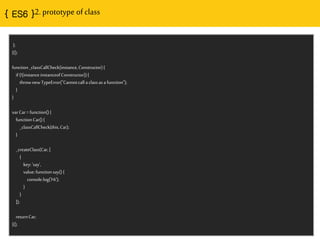 { ES6 }2. prototype of class
};
}();
function_classCallCheck(instance,Constructor){
if(!(instanceinstanceofConstructor)){
thrownewTypeError("Cannotcalla classasafunction");
}
}
varCar=function(){
functionCar(){
_classCallCheck(this,Car);
}
_createClass(Car,[
{
key:'say',
value:functionsay(){
console.log('Hi');
}
}
]);
returnCar;
}();
 