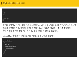 { ES6 }2. prototype of class
}
}
]);
returnCar;
}();
함수를 선언하면서 즉시 실행하고 있으므로 “var Car”가 할당받는 결과는 “return Car;” 코드에
따라서 지역함수인 Car입니다. 이 때 지역함수 Car는 필요한 작업이 수행된 함수입니다.
어떤 작업을 수행한 후에, 지역함수 Car를 리턴하는지 살펴보겠습니다.
_createClass(Car,[
{
key:'say',
value:functionsay(){
console.log('Hi');
}
}
]);
_createClass 함수의 파라미터로 다음 데이터를 전달하고 있습니다.
 