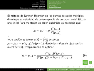Outline
                                              Iteraci´n de Punto Fijo
                                                     o
                              Introducci´n
                                        o
                                              Newton-Raphson
                         M´todos Cerrados
                           e
                                              Secante
                         M´todos Abiertos
                            e
                                              Ra´ıces M´ltiples
                                                        u
          Sistema de Ecuaciones no Lineales




El m´todo de Newton-Raphson en los puntos de raices multiples
    e
disminuye su velocidad de converegencia de un orden cuadr´tico a
                                                          a
uno lineal Para mantener un orden cuadr´ico es necesario que:
                                        a

                                                f (pi−1 )
                           pi = pi−1 − m
                                                f (pi−1 )
 .
 otra opci´n es tomar u(x) = ff (x) entonces
          o                     (x)
pi = pi−1 − u(pp−1 )/u (p − 1), donde las ra´ de u(x) son las
                                             ıces
ra´ de f(x), remplanzando se obtiene:
   ıces

                                       f (pi−1 )f (pi−1 )
            pi = pi−1 −                                                                     (6)
                                [f (pi−1 )]2 − f (pi−1 )f (pi−1 )



                             Luis E. Sierra   Soluci´n de Ecuaciones No Lineales: raices de ecuaciones
                                                    o
 