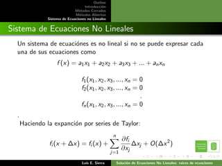 Outline
                                    Introducci´n
                                              o
                               M´todos Cerrados
                                 e
                               M´todos Abiertos
                                  e
                Sistema de Ecuaciones no Lineales


Sistema de Ecuaciones No Lineales
  Un sistema de ecuaci´nes es no lineal si no se puede expresar cada
                      o
  una de sus ecuaciones como
                     f (x) = a1 x1 + a2 x2 + a3 x3 + ... + an xn

                                   f1 (x1 , x2 , x3 , ..., xn = 0
                                   f2 (x1 , x2 , x3 , ..., xn = 0
                                                                .
                                   fn (x1 , x2 , x3 , ..., xn = 0
  .
      Haciendo la expanci´n por series de Taylor:
                         o
                                                     n
                                                           ∂fi
                fi (x + ∆x) = fi (x) +                         ∆xj + O(∆x 2 )
                                                           ∂xj
                                                    j=1

                                   Luis E. Sierra        Soluci´n de Ecuaciones No Lineales: raices de ecuaciones
                                                               o
 