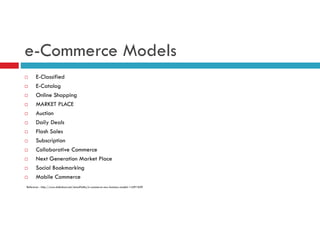 e-Commerce Models
E-Classified
E-Catalog
Online Shopping
MARKET PLACE
Auction
Daily Deals
Flash Sales
Subscription
Collaborative Commerce
Next Generation Market Place
Social Bookmarking
Mobile Commerce
Reference : http://www.slideshare.net/AnnaPietka/e-commerce-new-business-models-14291829

 