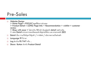 Pre-Sales
Website Design
> Home Page – FOCUS
F ก
> Product Detail – LONG Page Info + Recommendation + wishlist + customer
review
> Shop with ease > F ก 10 F
F F detail
> F Detail
ก
F
ก SEO
Detail
ก กF ˆ
F ก F /ก
F /
ˈ F
Language ?? ก
Log in F FB TWT
....
Share Button
Product Detail

 