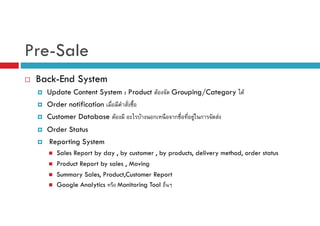 Pre-Sale
Back-End System
Update Content System : Product F

Grouping/Category F

Order notification
Customer Database F

F

ก

ก

F ก

F

Order Status
Reporting System
Sales Report by day , by customer , by products, delivery method, order status
Product Report by sales , Moving
Summary Sales, Product,Customer Report
Google Analytics
Monitoring Tool

 