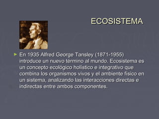 ECOSISTEMA



►   En 1935 Alfred George Tansley (1871-1955)
    introduce un nuevo término al mundo. Ecosistema es
    un concepto ecológico holístico e integrativo que
    combina los organismos vivos y el ambiente físico en
    un sistema, analizando las interacciones directas e
    indirectas entre ambos componentes.
 