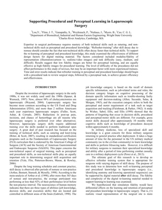 Supporting Procedural and Perceptual Learning in Laparoscopic
Surgery
1
Lou,Y., 1
Flinn, J. T., 1
Ganapathy, S., 2
Weyhrauch, P., 2
Niehaus, J., 2
Myers. B., 1
Cao, C. G. L.
1
Department of Biomedical, Industrial and Human Factors Engineering, Wright State University
2
Charles River Analytics, Cambridge, MA
Expertise in surgical performance requires mastery of both technical skills such as suturing, and non-
technical skills such as perceptual and procedural knowledge. “Refresher-training” after skill decay due to
nonuse should consider the fact that non-technical skills often decay faster than technical skills. To support
the re-learning of perceptual and procedural knowledge, this study examined the effectiveness of different
design factors for digital training material. The factors considered included modality/fidelity of
representation (illustration/cartoon vs. realistic/video images) and task difficulty (easy, medium, and
difficult). Results suggest that low fidelity images are better for perceptual learning, and are equally
effective as high fidelity images for procedural learning. The level of difficulty of the procedures did not
affect performance in this study of novices, but may be an important factor with more experienced trainees.
Time and error results indicate that refresher training in perceptual and procedural knowledge should begin
with a procedural task to review surgical steps, followed by a perceptual task, to achieve greater efficiency
and effectiveness.
INTRODUCTION
Despite the invention of laparoscopic surgery in the early
1900s, it was not widely used until the 1980s (Spaner, &
Warnock, 1997). Now, almost 98% of cholecystectomies are
laparoscopic (Wayand, 2004). Laparoscopic surgery has
become more common according to the US Food and Drug
Administration (FDA), and more than 2 million Americans
each year experience laparoscopic surgery (Fuller, Scott,
Ashar, & Corrado, 2003). Reductions in post-op pain,
incisions, and chance of hemorrhage are all reasons why
laparoscopic surgery is preferred over other alternatives.
However, laparoscopic surgery skills require additional
training over the skills needed to perform traditional open
surgery. A great deal of past research has focused on the
training of technical skills, such as suturing and knot-tying
(Ritter, & Scott, 2007), resulting in standardized certification
programs such as the Fundamentals of Laparoscopic Surgery
(FLS) curriculum that is endorsed by the American College of
Surgeon (ACS) and the Society of American Gastrointestinal
and Endoscopic Surgeons (SAGES). This paper concerns the
non-technical aspect of surgical training, such as perceptual
and procedural skills, as non-technical skills play an equally
important role in determining surgical skill acquisition and
retention (Yule, Flin, Patterson-Brown, Maran, & Rowley,
2006).
Despite the long training schedules and constant practice,
skill decay is observed after periods of nonuse or non-practice
(Arthur, Bennett, Stanush, & Mcnelly, 1998). According to the
meta-analysis of Arthur et al. (1998), after more than 365 days
of nonuse and non-practice, the average participant was
performing at less than 92% of their performance level before
the non-practice interval. The neuroscience of human memory
indicates that there are three types of abilities (job knowledge,
decision skills, and execution skills) that are located and
controlled in different areas of the brain (Gabrieli, 1998). The
job knowledge category is based on the recall of domain
specific information, such as job-related terms and rules; the
decision category hinges on cognitive processing of the
domain specific information such as trouble-shooting faulty
equipment and decision-making (Allen, Secundo, Salas, &
Morgan, 1983), and the execution category refers to both the
perceptual and motor requirement of a task such as target
acquisition and tracking (Fleishman, & Parker, 1962). A study
by Wisher, Sabol, Ellis, and Ellis (1999) showed that the
patterns of forgetting that occur in decision skills, procedural
and perceptual-motor skills are different. For example, gross
motor skills decayed after approximately 10 months while
cognitive skills such as knowledge of procedures decayed
within approximately 6 months.
In military medicine, loss of specialized skill and
knowledge is a great concern for those military surgeons
returning to general practice after deployment. It takes a huge
amount of time for the personnel in the US military medical
community (as in the civilian community) to learn knowledge
and skills to perform lifesaving tasks. However, it is difficult
for military surgeons to maintain their specialized knowledge
and ability after a period of time performing combat casualty
care in a military deployment cycle (Perez et al., 2013).
The ultimate goal of this research is to develop an
effective refresher training system that is appropriate for
surgeons with varying degrees of skill decay. The purpose of
this study was to determine how well re-learning perceptual
and procedural knowledge in laparoscopic surgery (i.e.,
identifying anatomy and knowing operational sequences) can
be supported by digital material after skill decay. The fidelity
and complexity of the digital re-learning material needed to
support learning/re-learning was examined.
We hypothesized that simulation fidelity would have
differential effects on the learning and retention of perceptual
and procedure knowledge in laparoscopic surgery. That is, (1)
realistic visual representation of the surgical site is more
 
