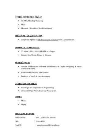 OTHER SOFTWARE SKILLS
• 3ds-Max-Moudling+Texturing
• Maya
• Microsoft Office(Excel,Word,Powerpoint)
PERSONAL QUALIFICATION
• Completed Diploma in Multimedia and Animation from Arena animation.
PROJECTS UNDERTAKEN
• 2D Movie ( TWO HEAED BIRD) as a Project.
• Create a Stop Motion Project in Campus.
ACHIVEMWNTS
• Won the first Prize as a Student Of The Month for in Graphic Desigining in Arena
Animation Campus.
• Participated in Creative Mind contest.
• Employee of month in current company.
OTHER QULIFICATION
• Knowledge of Computer Basic Programming .
• Microsoft Office (Word, Excel and Power point).
HOBBY
• Music
• Singing
PERSONAL DETAILS
Father's Name : Shri . Jai Prakash Kaushik
Birth : 24-oct-1989
Email.ID : sunnytarunkaushik@gmail.com
 