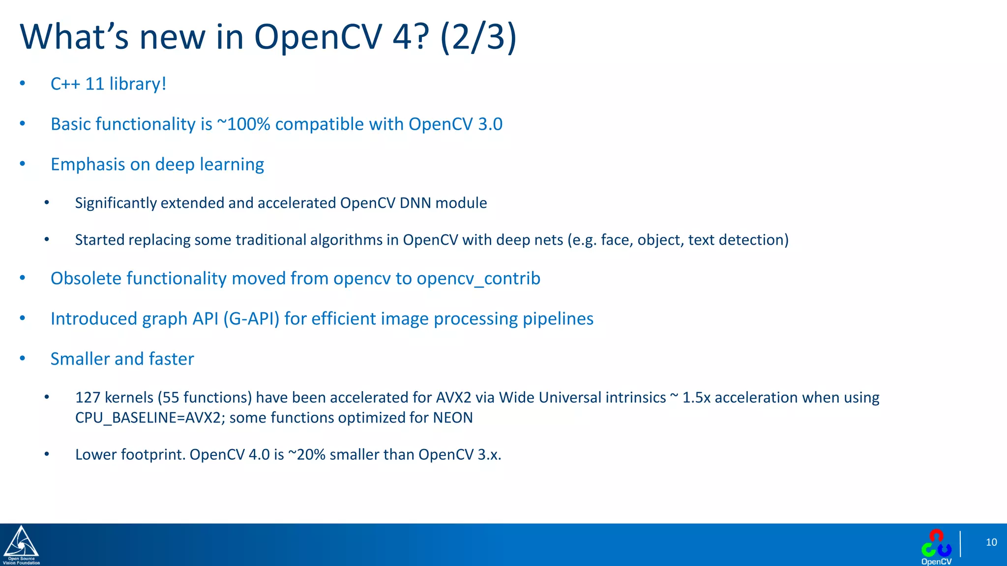 10
What’s new in OpenCV 4? (2/3)
• C++ 11 library!
• Basic functionality is ~100% compatible with OpenCV 3.0
• Emphasis on deep learning
• Significantly extended and accelerated OpenCV DNN module
• Started replacing some traditional algorithms in OpenCV with deep nets (e.g. face, object, text detection)
• Obsolete functionality moved from opencv to opencv_contrib
• Introduced graph API (G-API) for efficient image processing pipelines
• Smaller and faster
• 127 kernels (55 functions) have been accelerated for AVX2 via Wide Universal intrinsics ~ 1.5x acceleration when using
CPU_BASELINE=AVX2; some functions optimized for NEON
• Lower footprint. OpenCV 4.0 is ~20% smaller than OpenCV 3.x.
 