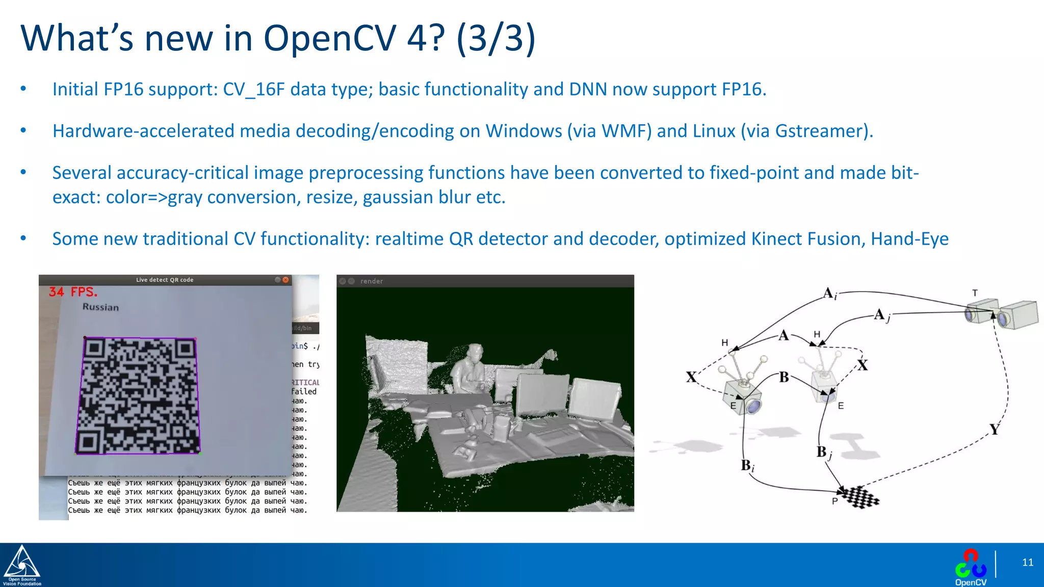 11
• Initial FP16 support: CV_16F data type; basic functionality and DNN now support FP16.
• Hardware-accelerated media decoding/encoding on Windows (via WMF) and Linux (via Gstreamer).
• Several accuracy-critical image preprocessing functions have been converted to fixed-point and made bit-
exact: color=>gray conversion, resize, gaussian blur etc.
• Some new traditional CV functionality: realtime QR detector and decoder, optimized Kinect Fusion, Hand-Eye
What’s new in OpenCV 4? (3/3)
 