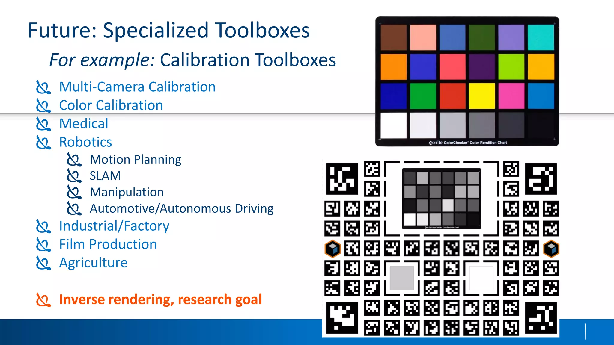Future: Specialized Toolboxes
For example: Calibration Toolboxes
 Multi-Camera Calibration
 Color Calibration
 Medical
 Robotics
 Motion Planning
 SLAM
 Manipulation
 Automotive/Autonomous Driving
 Industrial/Factory
 Film Production
 Agriculture
 Inverse rendering, research goal
 