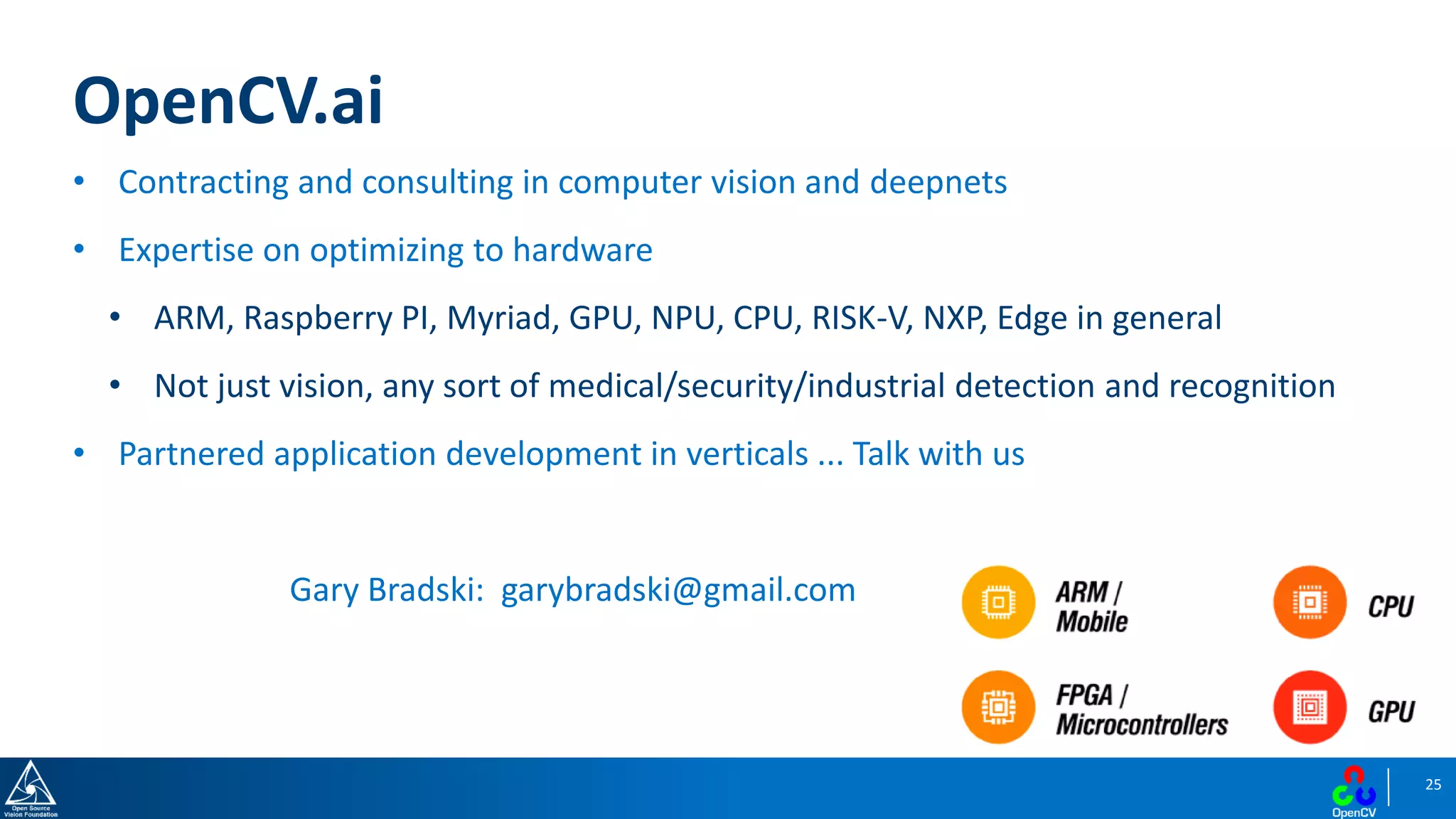 25
OpenCV.ai
• Contracting and consulting in computer vision and deepnets
• Expertise on optimizing to hardware
• ARM, Raspberry PI, Myriad, GPU, NPU, CPU, RISK-V, NXP, Edge in general
• Not just vision, any sort of medical/security/industrial detection and recognition
• Partnered application development in verticals ... Talk with us
Gary Bradski: garybradski@gmail.com
 