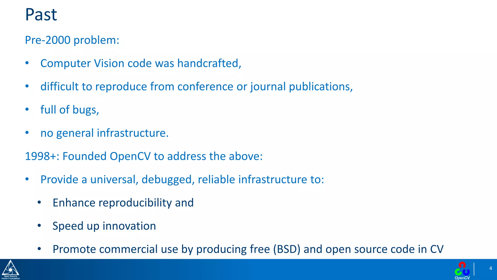 4
Past
Pre-2000 problem:
• Computer Vision code was handcrafted,
• difficult to reproduce from conference or journal publications,
• full of bugs,
• no general infrastructure.
1998+: Founded OpenCV to address the above:
• Provide a universal, debugged, reliable infrastructure to:
• Enhance reproducibility and
• Speed up innovation
• Promote commercial use by producing free (BSD) and open source code in CV
 