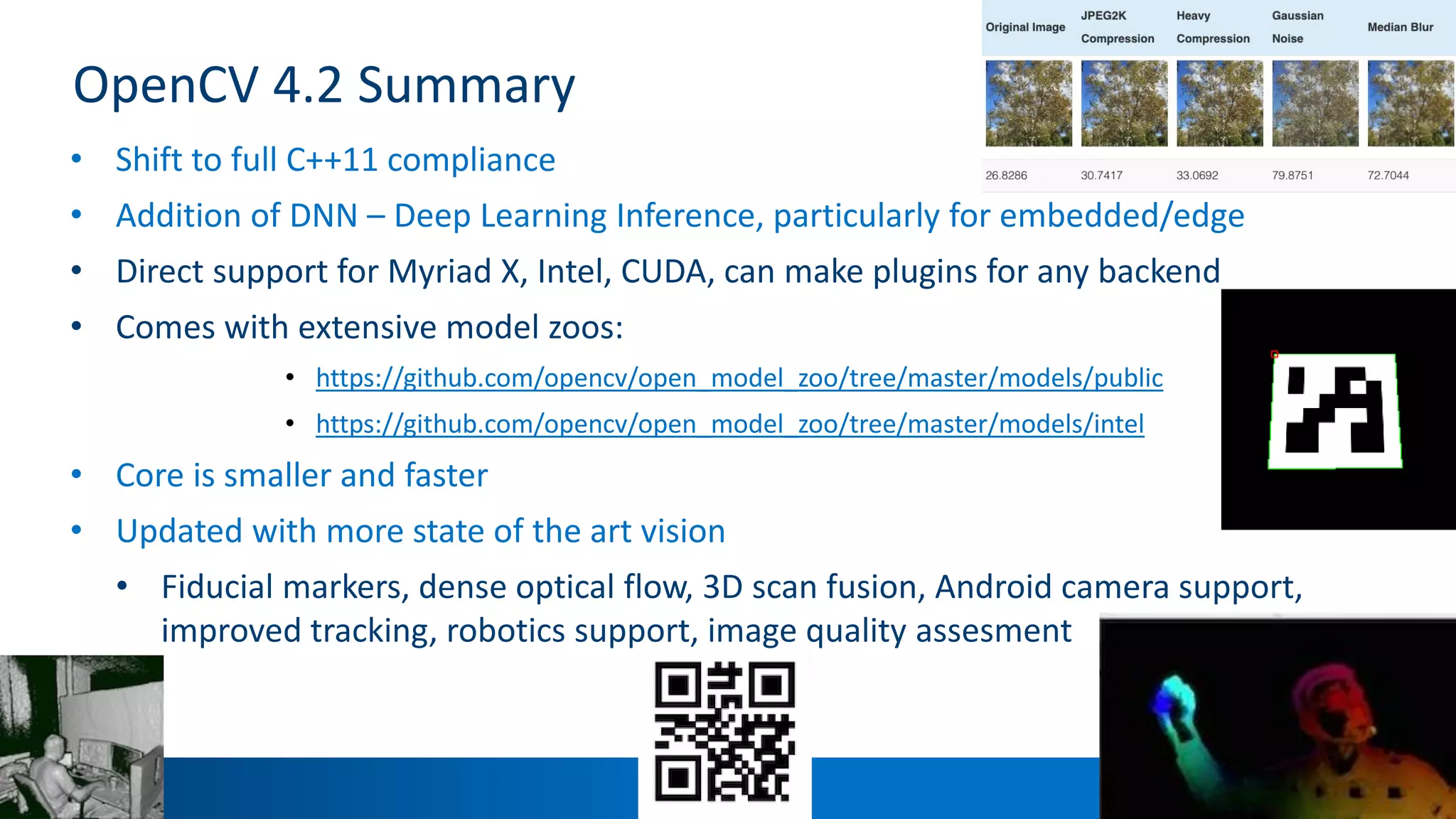 7
OpenCV 4.2 Summary
• Shift to full C++11 compliance
• Addition of DNN – Deep Learning Inference, particularly for embedded/edge
• Direct support for Myriad X, Intel, CUDA, can make plugins for any backend
• Comes with extensive model zoos:
• https://github.com/opencv/open_model_zoo/tree/master/models/public
• https://github.com/opencv/open_model_zoo/tree/master/models/intel
• Core is smaller and faster
• Updated with more state of the art vision
• Fiducial markers, dense optical flow, 3D scan fusion, Android camera support,
improved tracking, robotics support, image quality assesment
 