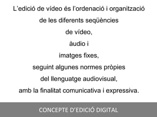 CONCEPTE D’EDICIÓ DIGITAL
L’edició de vídeo és l’ordenació i organització
de les diferents seqüències
de vídeo,
àudio i
imatges fixes,
seguint algunes normes pròpies
del llenguatge audiovisual,
amb la finalitat comunicativa i expressiva.
 