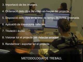 METODOLOGIA DE TREBALL
3. Importació de les imatges.
4. Ordenació dels clips de vídeo en l'espai del projecte.
5. Disposició dels clips en la línia de temps de forma ordenada.
6. Aplicació de transicions i efectes.
7. Titulació i àudio.
8. Visionar tot el projecte per detectar errades.
9. Renderitzar i exportar tot el projecte.
 