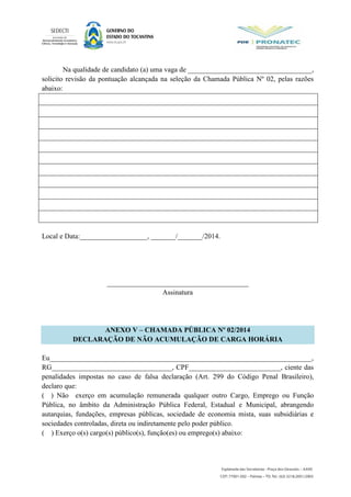 Na qualidade de candidato (a) uma vaga de ___________________________________,
solicito revisão da pontuação alcançada na seleção da Chamada Pública Nº 02, pelas razões
abaixo:
Local e Data:___________________, _______/_______/2014.
________________________________________
Assinatura
ANEXO V – CHAMADA PÚBLICA Nº 02/2014
DECLARAÇÃO DE NÃO ACUMULAÇÃO DE CARGA HORÁRIA
Eu__________________________________________________________________________,
RG__________________________________, CPF__________________________, ciente das
penalidades impostas no caso de falsa declaração (Art. 299 do Código Penal Brasileiro),
declaro que:
( ) Não exerço em acumulação remunerada qualquer outro Cargo, Emprego ou Função
Pública, no âmbito da Administração Pública Federal, Estadual e Municipal, abrangendo
autarquias, fundações, empresas públicas, sociedade de economia mista, suas subsidiárias e
sociedades controladas, direta ou indiretamente pelo poder público.
( ) Exerço o(s) cargo(s) público(s), função(es) ou emprego(s) abaixo:
 