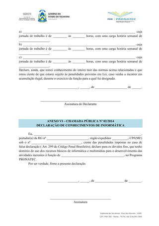 a) ______________________________________________________________________ cuja
jornada de trabalho é de _________ às ________ horas, com uma carga horária semanal de
___________________.
b) ______________________________________________________________________ cuja
jornada de trabalho é de _________ às ________ horas, com uma carga horária semanal de
___________________.
c) ______________________________________________________________________ cuja
jornada de trabalho é de _________ às ________ horas, com uma carga horária semanal de
___________________.
Declaro, ainda, que tomei conhecimento do inteiro teor das normas acima relacionadas e que
estou ciente de que estarei sujeito às penalidades previstas em Lei, caso venha a incorrer em
acumulação ilegal, durante o exercício da função para a qual fui designado.
___________________, ______, de ____________________ de ______.
__________________________________________________
Assinatura do Declarante
ANEXO VI – CHAMADA PÚBLICA Nº 02/2014
DECLARAÇÃO DE CONHECIMENTOS DE INFORMÁTICA
Eu, ___________________________________________________________________,
portador(a) da RG nº __________________________, órgão expedidor __________, CPF(MF)
sob o nº _______________________________, ciente das penalidades impostas no caso de
falsa declaração ( Art. 299 do Código Penal Brasileiro), declaro para os devidos fins, que tenho
domínio do uso dos recursos básicos de informática e multimídias para o desenvolvimento das
atividades inerentes à função de _______________________________________, no Programa
PRONATEC.
Por ser verdade, firmo a presente declaração.
___________________, ______, de __________________ de ________.
______________________________________
Assinatura
 