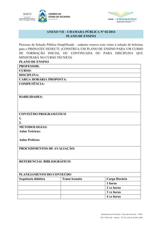 ANEXO VII – CHAMADA PÚBLICA Nº 02/2014
PLANO DE ENSINO
Processo de Seleção Pública Simplificada – cadastro reserva com vistas à seleção de bolsistas
para o PRONATEC/SEDECTI. (CONSTRUA UM PLANO DE ENSINO PARA UM CURSO
DE FORMAÇÃO INICIAL OU CONTINUADA OU PARA DISCIPLINA QUE
MINISTRARÁ NO CURSO TÉCNICO)
PLANO DE ENSINO
PROFESSOR:
CURSO:
DISCIPLINA:
CARGA HORÁRIA PROPOSTA:
COMPETÊNCIA:
HABILIDADES:
CONTEÚDO PROGRAMÁTICO
1.
2.
METODOLOGIAS:
Aulas Teóricas:
Aulas Práticas:
PROCEDIMENTOS DE AVALIAÇÃO:
REFERENCIAL BIBLIOGRÁFICO:
PLANEJAMENTO DO CONTEÚDO
Sequência didática Tema/Assunto Carga Horária
1 horas
2 xx horas
3 xx horas
4 xx horas
 