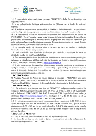 1.1. A concessão de bolsas na oferta de cursos do PRONATEC – Bolsa Formação dar-se-á nos
seguintes termos:
I – A carga horária dos bolsistas será no mínimo de 20 horas, para a função de professor
regente;
II – É vedado o pagamento de bolsas pelo PRONATEC – Bolsa Formação - ao participante
com vinculação em outro programa de bolsa, exceto quando se tratar de bolsa de estudo;
III – A concessão de bolsas aos professores selecionados para implementação dos cursos do
PRONATEC – Bolsa Formação – deve basear-se nas exigências de formação e de experiências
profissionais necessárias para o desenvolvimento do programa, bem como nas atribuições que
cada profissional desempenhará durante o período de duração dos cursos, em virtude de suas
responsabilidades, conforme estabelecido neste edital.
1.2. A chamada pública do processo seletivo se dará por meio de Análise e Avaliação
Curricular com as devidas comprovações.
1.3. Será constituída uma Comissão Avaliadora que conduzirá a execução de todas as
atividades regidas por esta Chamada Pública.
1.4. É de inteira responsabilidade do candidato, acompanhar os resultados e demais publicações
referentes a esta chamada pública, pelo site da Secretaria do Desenvolvimento Econômico,
Ciência, Tecnologia e Inovação, a saber, www.sedecti.to.gov.br.
1.5. O não cumprimento dos requisitos mínimos desta chamada pública ou a constatação, a
qualquer tempo, de informação falsa na documentação apresentada pelo profissional, dará
ensejo à eliminação da inscrição do candidato ou à rescisão do contrato do selecionado, sem
prejuízo das demais providências cabíveis.
2. DO PROGRAMA:
O Programa Nacional de Acesso ao Ensino Técnico e Emprego – PRONATEC tem como
objetivo expandir, interiorizar e democratizar a oferta de cursos de Educação Profissional
Técnica de Nível Médio e de cursos de Formação Inicial e Continuada de Trabalhadores.
3. DA REMUNERAÇÃO
3.1. Os professores selecionados para atuar no PRONATEC serão remunerados por meio da
concessão de bolsas, em conformidade com o art. 9º da Lei nº 12.513/2011 e art.10, parágrafo
único, da Portaria FNDE/MEC Nº 168, de 07 de março de 2013, disponibilizados no endereço
eletrônico http://www.pronatec.mec.gov.br e Resolução nº 07, de 28 de junho de 2013,
publicada no Diário Oficial do Estado nº 3.907, de 02 de julho de 2013.
3.2. O valor da remuneração na forma de bolsa para professor regente será de R$ 34,00 (trinta e
quatro reais) por hora aula de 60 minutos, ou de R$ 40,00 (quarenta reais) quando houver
deslocamento de 50 a 100 km do seu município sede e de R$ 50,00 (cinquenta reais) quando
houver deslocamento acima de 100 km do seu município sede, de acordo com a carga horária
de cada disciplina.
4. REQUISITOS MÍNIMOS
4.1. Para se inscrever, o candidato deve atender aos seguintes requisitos:
I – ter formação em nível superior ou nível técnico compatível com a área de conhecimento do
curso/disciplina pretendido, ANEXO VIII;
 