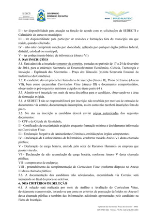 II – ter disponibilidade para atuação na função de acordo com as solicitações da SEDECTI e
Calendário do curso no município;
III – ter disponibilidade para participar de reuniões e formações fora do município em que
reside, quando solicitado;
IV – não estar cumprindo sanção por idoneidade, aplicada por qualquer órgão público federal,
distrital, estadual ou municipal;
V – ter conhecimento básico de informática (Anexo VI).
5. DAS INSCRIÇÕES
5.1. Será admitida a inscrição somente via correios, postadas no período de 17 a 24 de fevereiro
de 2014, para o endereço: Secretaria do Desenvolvimento Econômico, Ciência, Tecnologia e
Inovação – Esplanada das Secretarias – Praça dos Girassóis (extinta Secretaria Estadual da
Indústria e do Comércio).
5.2. O candidato deverá preencher formulário de inscrição (Anexo II), Plano de Ensino (Anexo
VII), bem como encaminhar Curriculum Vitae (Anexo III) e documentos comprobatórios,
observando os pré-requisitos mínimos exigidos no item quatro (4 ).
5.3. Admitir-se-á inscrição em mais de uma disciplina para o candidato, observando-se a área
de formação exigida.
5.4. A SEDECTI não se responsabilizará por inscrição não recebida por motivos de extravio de
documentos via correio, documentação incompleta, assim como não receberá inscrições fora do
prazo.
5.5. No ato da inscrição o candidato deverá enviar cópias autenticadas dos seguintes
documentos:
I - CPF e da Cédula de Identidade;
II - Certificados de escolaridade exigidos enquanto formação mínima e devidamente informada
no Curriculum Vitae;
III - Declaração Negativa de Antecedentes Criminais, emitida pelos órgãos competentes;
IV - Declaração de Conhecimentos de Informática, conforme modelo Anexo VI, desta chamada
pública;
V - Declaração de carga horária, emitida pelo setor de Recursos Humanos ou empresa que
possui vínculo;
VI - Declaração de não acumulação de carga horária, conforme Anexo V desta chamada
pública;
VII - comprovante de endereço;
VIII - preenchimento da complementação do Curriculum Vitae, conforme disposto no Anexo
III desta chamada pública;
5.6. A documentação dos candidatos não selecionados, encaminhada via Correio, será
incinerada ao final do processo seletivo.
6. DOS CRITÉRIOS DE SELEÇÃO
6.1. A seleção será realizada por meio de Análise e Avaliação do Curriculum Vitae,
devidamente comprovado, levando-se em conta os critérios de pontuação definidos no Anexo I
desta chamada pública e também das informações adicionais apresentadas pelo candidato na
Ficha de Inscrição.
 