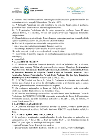 6.2. Somente serão considerados títulos de formação acadêmica aqueles que forem emitidos por
Instituições reconhecidas pelo Ministério da Educação - MEC.
6.3. A Formação Acadêmica não será cumulativa, ou seja, não haverá soma de pontuação
gradual dos níveis de escolaridade informados pelo candidato.
6.4. As Experiências Profissionais são de caráter cumulativo, conforme Anexo III desta
Chamada Pública, e o candidato, por sua vez, deverá enviar seus respectivos documentos
comprobatórios.
6.5. Os candidatos serão classificados de acordo com a ordem decrescente de pontuação obtida
segundo os critérios descritos no Anexo I desta Chamada Pública.
6.6. Em caso de empate serão considerados os seguintes critérios:
I – maior tempo de exercício como docente de cursos técnicos;
II – maior tempo de exercício como docente de cursos tecnológicos;
III – maior tempo de exercício na coordenação de cursos técnicos;
IV – maior tempo de exercício na gestão em instituições educacionais de ensino técnico e
tecnológico;
V – maior idade.
7. CADASTRO DE RESERVA
7.1. O cadastro de reserva nos Cursos de Formação Inicial e Continuada – FIC e Técnicos,
constante desta chamada Pública selecionará professores para os Municípios de Araguatins,
Augustinópolis, Bom Jesus do Tocantins, Brasilândia, Barrolândia, Cachoeirinha, Colinas
do Tocantins, Formoso do Araguaia, Guaraí, Lagoa da Confusão, Miracema, Nova
Rosalândia, Palmas, Palmeirópolis, Paranã, Porto Nacional, Rio dos Bois, Tocantínia,
Tocantinópolis e Wanderlândia, de acordo com o ANEXO VIII.
7.2. A SEDECTI criará um Banco de Dados de Professores selecionados nesta chamada
pública, cujo objetivo é ter acesso às informações pessoais e profissionais para os cursos
ofertados, garantindo assim o desenvolvimento do Programa.
7.3 Os professores cadastrados no Banco de Dados de Profissionais serão convocados
obedecendo à ordem de classificação e a demanda do órgão.
7.4. O candidato selecionado poderá solicitar a exclusão do seu nome do Banco de Dados de
Profissionais do PRONATEC/SEDECTI, observando as cláusulas do Termo de Compromisso
previamente assinado, devendo encaminhar justificativa à SEDECTI, com, no mínimo, 30
(trinta) dias de antecedência.
8. DA COMISSÃO AVALIADORA
8.1. A Comissão Avaliadora será constituída por meio de portaria, composta por 09 (nove)
membros do quadro de servidores do Estado, lotados na SEDECTI, que definirá as atribuições
desta.
9. DAS ATRIBUIÇÕES DOS SELECIONADOS
9.1 Os professores selecionados, quando chamados, deverão desenvolver as atribuições, em
atendimento ao art. 7º da Lei 12.513, de 26 de outubro de 2011, e às demandas internas da
SEDECTI, quais sejam, ao bolsista professor regente caberá:
I – revisar Planos de Cursos de acordo com sua área;
II – planejar as aulas e atividades didáticas e ministrá-las aos alunos,, pela bolsa-formação;
 