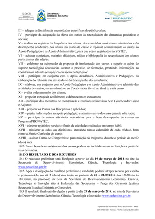 III – adequar a disciplina às necessidades específicas do público alvo;
IV – participar da adequação da oferta dos cursos às necessidades das demandas produtivas e
sociais;
V – realizar os registros da frequência dos alunos, dos conteúdos curriculares ministrados e do
desempenho acadêmico dos alunos no diário de classe e repassar semanalmente os dados ao
Apoio Pedagógico e ou Apoio Administrativo, para que sejam registrados no SISTEC;
VI – adequar conteúdos, materiais didáticos, mídias e bibliografia às necessidades dos alunos
participantes das ofertas;
VII – colaborar na elaboração da proposta de implantação dos cursos e sugerir as ações de
suporte tecnológico necessárias durante o processo de formação, prestando informações ao
coordenador adjunto pedagógico e o apoio pedagógico;
VIII – participar, em conjunto com o Apoio Acadêmico, Administrativo e Pedagógico, na
elaboração do relatório das atividades e do desempenho dos estudantes;
IX – elaborar, em conjunto com o Apoio Pedagógico e o Apoio Administrativo o relatório das
atividades de ensino, encaminhando-o ao Coordenador Geral, ao final de cada curso;
X – avaliar o desempenho dos alunos;
XI – propiciar espaço de acolhimento e debate com os estudantes;
XII – participar dos encontros de coordenação e reuniões promovidas pelo Coordenador Geral
e Adjunto;
XIII – preparar os Planos das Disciplinas e aplicá-los;
XIV – prestar informações ao apoio pedagógico e administrativo do curso quando solicitado;
XV – participar de outras atividades necessárias para o bom desempenho do ensino no
Programa PRONATEC;
XVI – elaborar relatórios parciais e finais de atividades realizadas em tempo hábil;
XVII – ministrar as aulas das disciplinas, atentando para o calendário de cada módulo, bem
como a Matriz Curricular do curso;
XVIII – assinar Termo de Compromisso para atuação no Programa, durante o período de até 02
(dois) anos.
10.2. Para o bom desenvolvimento dos cursos, podem ser incluídas novas atribuições a partir de
suas demandas.
10. DO RESULTADO E DOS RECURSOS
10.1 O resultado preliminar será divulgado a partir do dia 19 de março de 2014, no site da
Secretaria do Desenvolvimento Econômico, Ciência, Tecnologia e Inovação:
www.sedecti.to.gov.br.
10.2. Após a divulgação do resultado preliminar o candidato poderá interpor recurso por escrito
e protocolizá-lo em até 2 (dois) dias úteis, no período de 20 e 21/03/2014 das 12h30min às
18h30min, no protocolo da Sede da Secretaria do Desenvolvimento Econômico, Ciência,
Tecnologia e Inovação sito à Esplanada das Secretarias – Praça dos Girassóis (extinta
Secretaria Estadual Indústria e Comércio).
10.3 O resultado final será divulgado a partir do dia 28 de março de 2014, no site da Secretaria
do Desenvolvimento Econômico, Ciência, Tecnologia e Inovação: www.sedecti.to.gov.br.
 