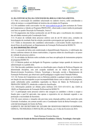 11. DA CONVOCAÇÃO, DA CONCESSÃO DA BOLSA E DO PAGAMENTO.
11.1 Para a convocação do candidato selecionado no cadastro reserva, serão consideradas a
oferta de turmas e a compatibilidade de horários das atividades do Programa.
11.2 Os candidatos serão convocados via site www.sedecti.to.gov.br para assinatura do Termo
de Compromisso a Adesão ao Programa PRONATEC, observando a maior média de pontuação
com base no quadro Descrição de Pontuação, Anexo I.
11.3 Os pagamentos das bolsas acontecerão em até 80 dias após o recebimento dos relatórios
das atividades mensais pela Coordenação Geral.
11.4. O prazo de validade deste processo seletivo será de até 02 (dois) anos, contados da
homologação do resultado final da seleção, permitida a prorrogação por igual período.
11.5. Todos os documentos dos candidatos selecionados e convocados ficarão arquivados no
dossiê físico do profissional, no Departamento de Formação Profissional da SEDECTI.
12. DAS DISPOSIÇÕES FINAIS
12.1. A concessão da bolsa está condicionada à disponibilização financeira, à viabilização das
turmas conforme número de alunos matriculados, à rigorosa ordem de classificação e ao prazo
de validade do processo seletivo.
12.2 As atividades do Bolsista serão avaliadas com base em aplicação de instrumentos próprios
do programa/SEDECTI.
12.3. O Bolsista poderá ser desligado do Programa a qualquer tempo quando de interesse da
administração ou a pedido dele.
12.4. Não havendo candidatos inscritos ou classificados para a função de Professor Regente em
determinada disciplina, esta será ocupada mediante ato do titular da Secretaria do
Desenvolvimento Econômico, Ciência, Tecnologia e Inovação, ouvido o Departamento de
Formação Profissional, que observará o perfil pedagógico exigido nesta Chamada Pública.
12.5. Os Termos de Compromisso com os Bolsistas poderão a qualquer tempo ser rescindidos,
em função de mau desempenho ou por incompatibilidade destes com os objetivos do programa,
sendo substituídos pelos candidatos registrados no Banco de Dados de Profissionais do
PRONATEC/SEDECTI, obedecida a ordem de classificação.
12.6. Informações poderão ser obtidas pelos telefones (63) 3218 6311/6315, das 12h30 às
18h30, no Departamento de Formação Profissional da SEDECTI.
12.7. A participação neste processo seletivo não assegura ao candidato o direito a ocupar a
função para a qual foi aprovado, mas apenas a expectativa de ser chamado segundo a sua
pontuação e necessidade da Secretaria.
12.8. Os casos omissos e situações não previstas nesta chamada pública serão resolvidos pela
Comissão Avaliadora, em comum acordo com o Coordenador Geral da Bolsa-Formação e com
a devida homologação do Gestor da Pasta.
GABINETE DO SECRETÁRIO DE ESTADO DO DESENVOLVIMENTO ECONÔMICO,
CIÊNCIA, TECNOLOGIA E INOVAÇÃO, em Palmas, aos 13 dias de fevereiro de 2014.
Paulo Henrique Ferreira Massuia
Secretário de Estado do Desenvolvimento Econômico, Ciência, Tecnologia e Inovação
 
