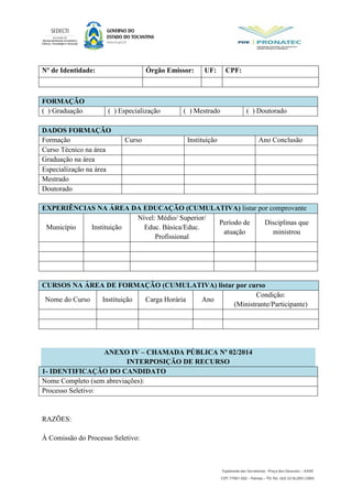Nº de Identidade: Órgão Emissor: UF: CPF:
FORMAÇÃO
( ) Graduação ( ) Especialização ( ) Mestrado ( ) Doutorado
DADOS FORMAÇÃO
Formação Curso Instituição Ano Conclusão
Curso Técnico na área
Graduação na área
Especialização na área
Mestrado
Doutorado
EXPERIÊNCIAS NA ÁREA DA EDUCAÇÃO (CUMULATIVA) listar por comprovante
Município Instituição
Nível: Médio/ Superior/
Educ. Básica/Educ.
Profissional
Período de
atuação
Disciplinas que
ministrou
CURSOS NA ÁREA DE FORMAÇÃO (CUMULATIVA) listar por curso
Nome do Curso Instituição Carga Horária Ano
Condição:
(Ministrante/Participante)
ANEXO IV – CHAMADA PÚBLICA Nº 02/2014
INTERPOSIÇÃO DE RECURSO
1- IDENTIFICAÇÃO DO CANDIDATO
Nome Completo (sem abreviações):
Processo Seletivo:
RAZÕES:
À Comissão do Processo Seletivo:
 