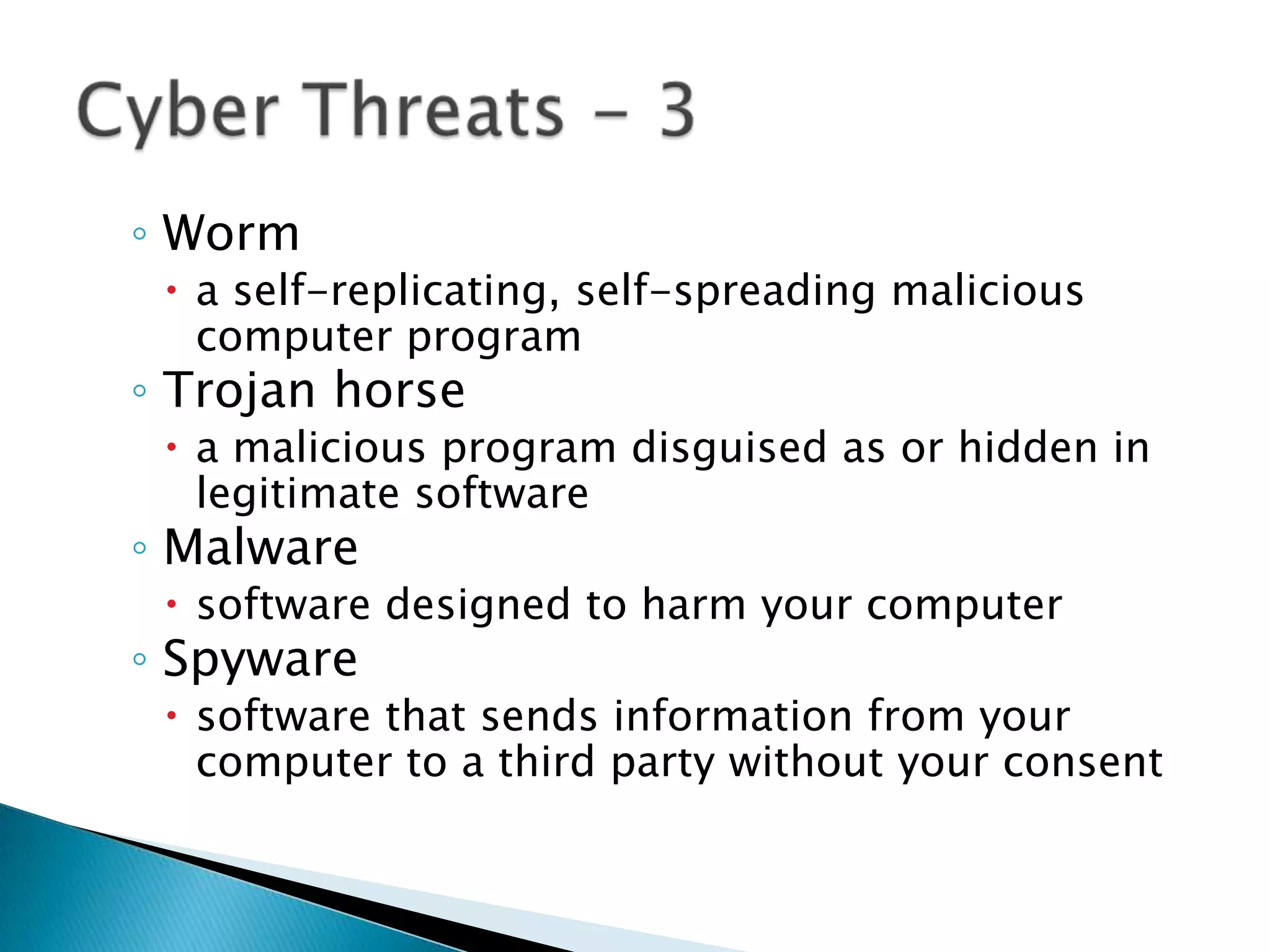 Worma self-replicating, self-spreading malicious computer programTrojan horsea malicious program disguised as or hidden in legitimate softwareMalwaresoftware designed to harm your computerSpywaresoftware that sends information from your computer to a third party without your consentCyber Threats - 3