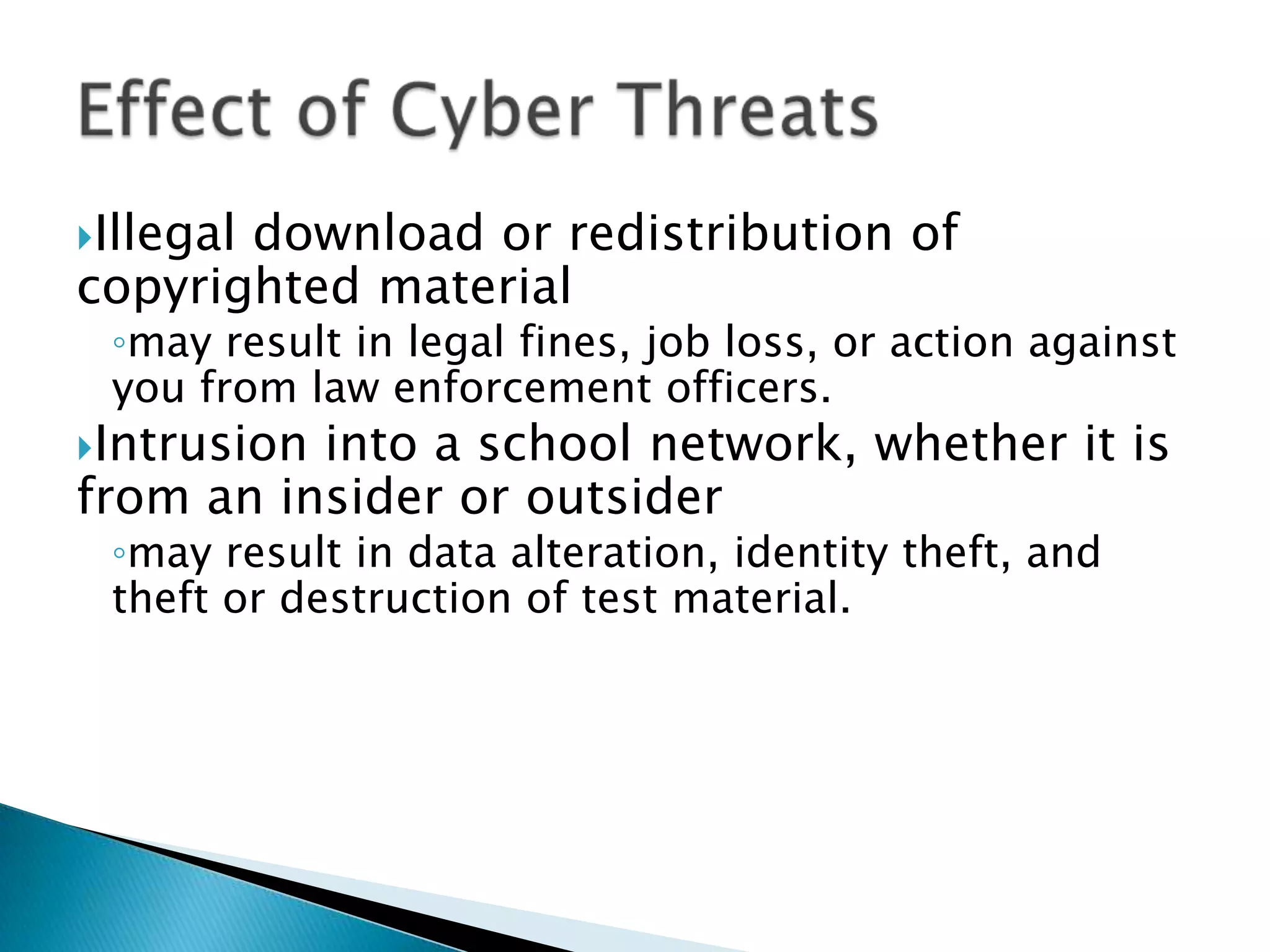 Illegal download or redistribution of copyrighted materialmay result in legal fines, job loss, or action against you from law enforcement officers.Intrusion into a school network, whether it is from an insider or outsidermay result in data alteration, identity theft, and theft or destruction of test material.Effect of Cyber Threats